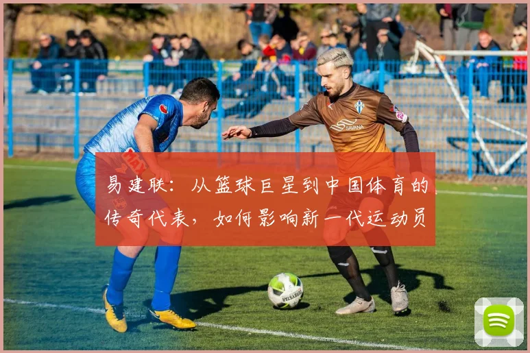 易建联：从篮球巨星到中国体育的传奇代表，如何影响新一代运动员成长之路