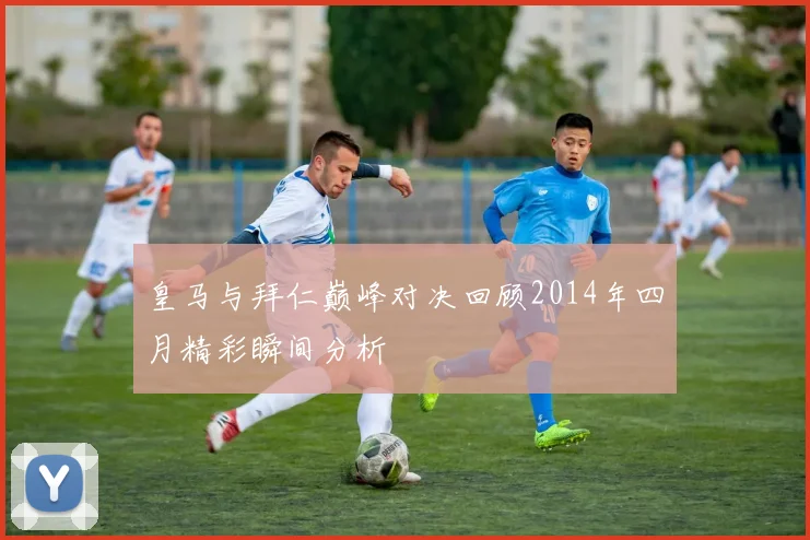 皇马与拜仁巅峰对决回顾2014年四月精彩瞬间分析