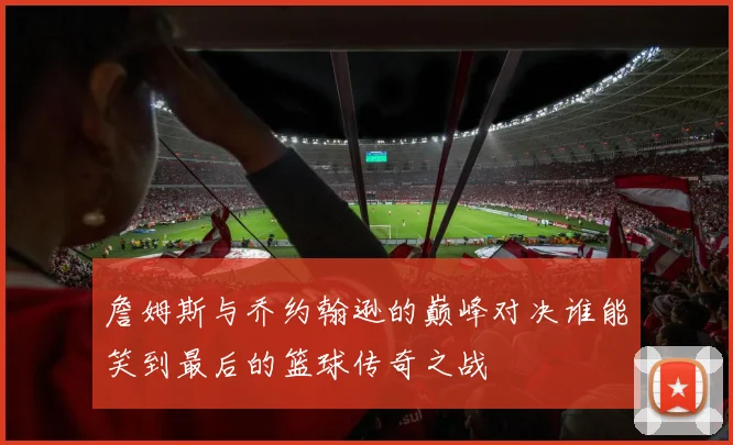 詹姆斯与乔约翰逊的巅峰对决谁能笑到最后的篮球传奇之战