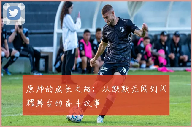 原帅的成长之路：从默默无闻到闪耀舞台的奋斗故事
