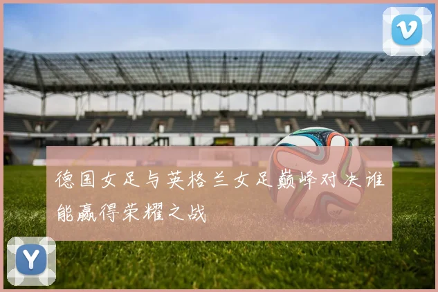 德国女足与英格兰女足巅峰对决谁能赢得荣耀之战