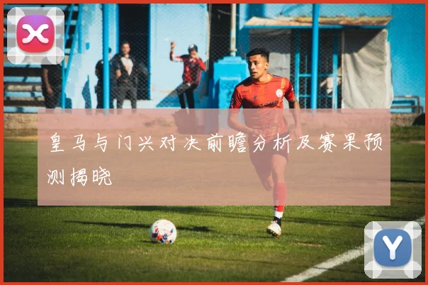 皇马与门兴对决前瞻分析及赛果预测揭晓