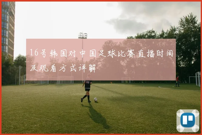 16号韩国对中国足球比赛直播时间及观看方式详解