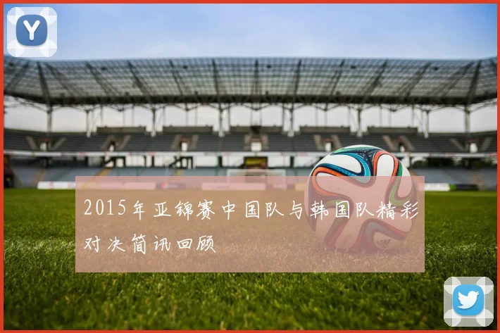 2015年亚锦赛中国队与韩国队精彩对决简讯回顾