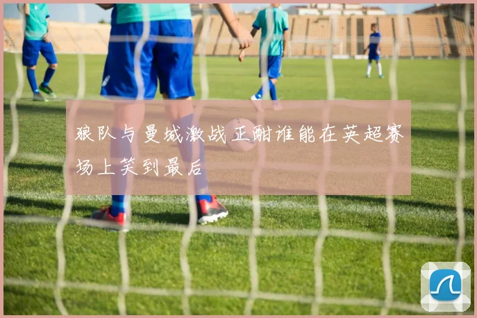 狼队与曼城激战正酣谁能在英超赛场上笑到最后