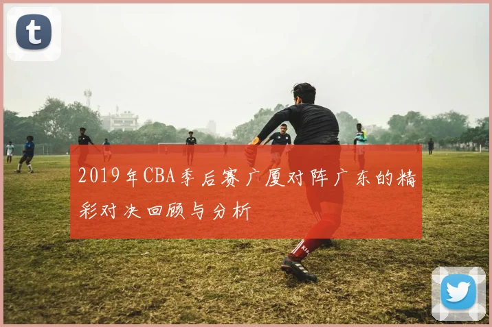2019年CBA季后赛广厦对阵广东的精彩对决回顾与分析