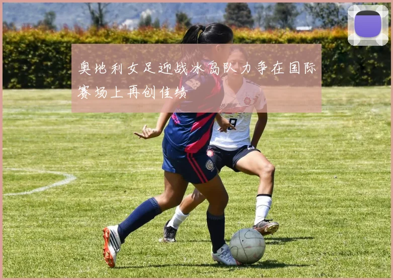 奥地利女足迎战冰岛队力争在国际赛场上再创佳绩