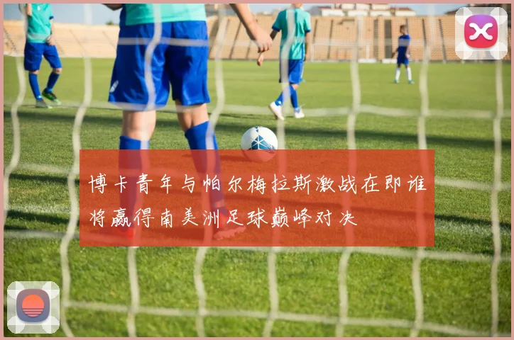 博卡青年与帕尔梅拉斯激战在即谁将赢得南美洲足球巅峰对决