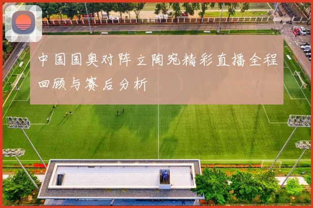 中国国奥对阵立陶宛精彩直播全程回顾与赛后分析
