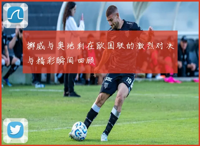 挪威与奥地利在欧国联的激烈对决与精彩瞬间回顾