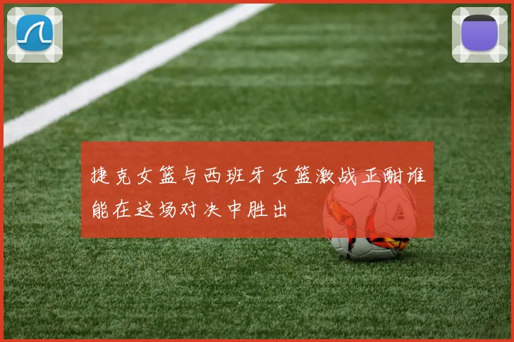 捷克女篮与西班牙女篮激战正酣谁能在这场对决中胜出