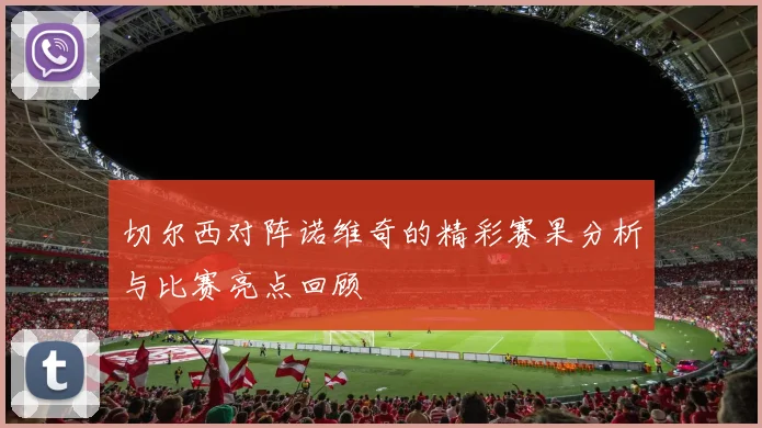 切尔西对阵诺维奇的精彩赛果分析与比赛亮点回顾