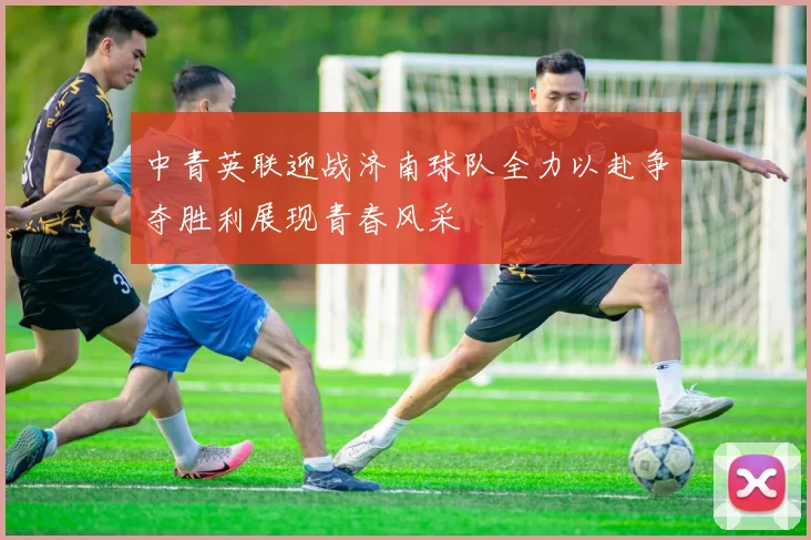 中青英联迎战济南球队全力以赴争夺胜利展现青春风采