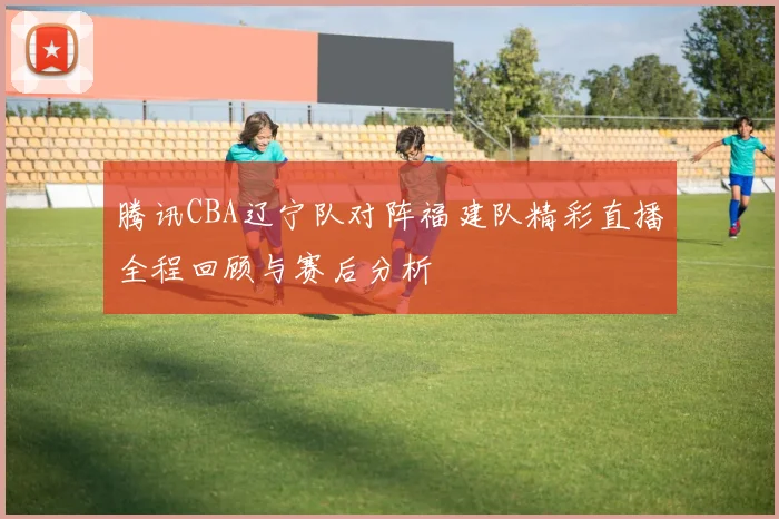 腾讯CBA辽宁队对阵福建队精彩直播全程回顾与赛后分析