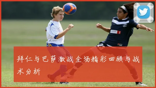 拜仁与巴萨激战全场精彩回顾与战术分析