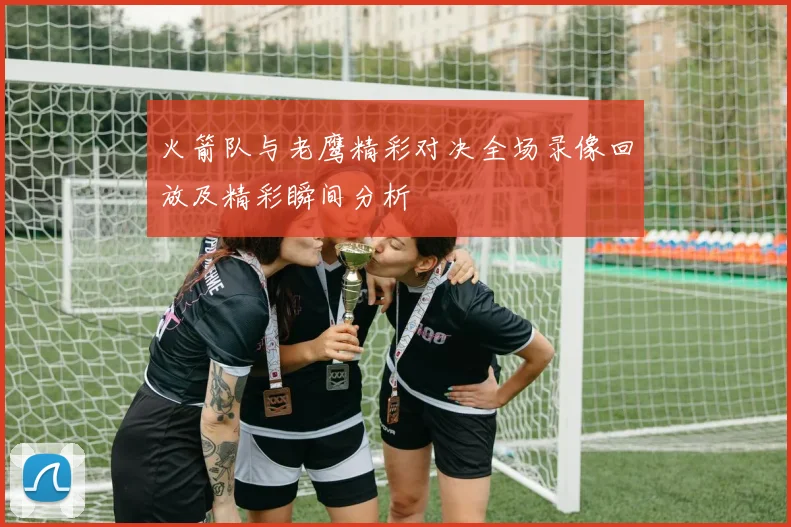 火箭队与老鹰精彩对决全场录像回放及精彩瞬间分析