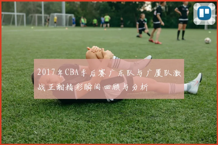 2017年CBA季后赛广东队与广厦队激战正酣精彩瞬间回顾与分析