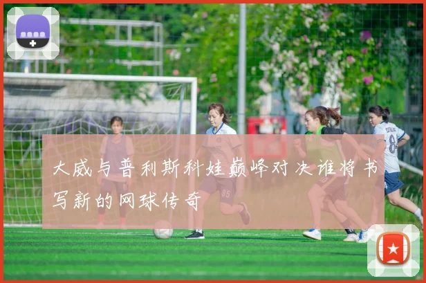 大威与普利斯科娃巅峰对决谁将书写新的网球传奇