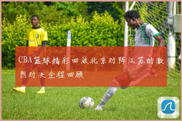 CBA篮球精彩回放北京对阵江苏的激烈对决全程回顾