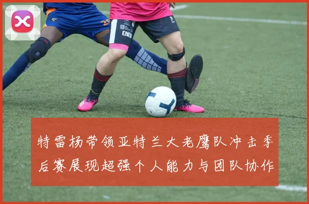 特雷杨带领亚特兰大老鹰队冲击季后赛展现超强个人能力与团队协作